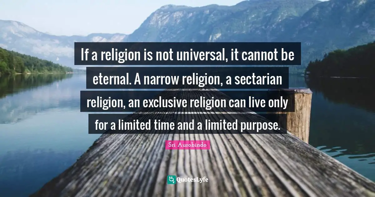Sri Aurobindo Quotes: If a religion is not universal, it cannot be eternal. A narrow religion, a sectarian religion, an exclusive religion can live only for a limited time and a limited purpose.