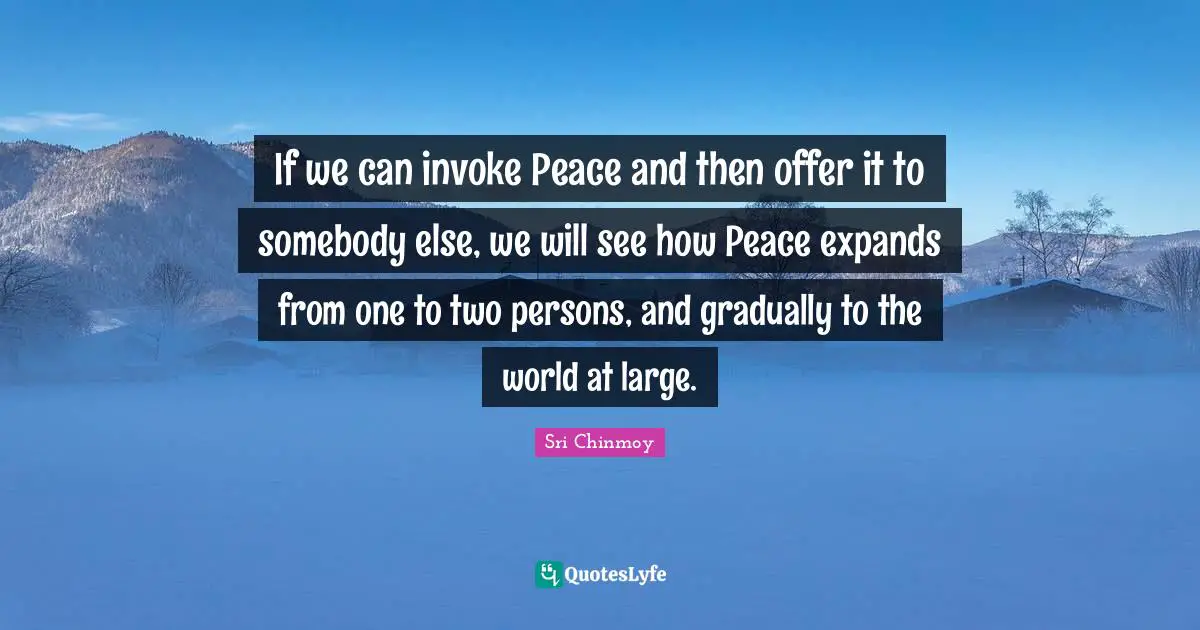If we can invoke Peace and then offer it to somebody else, we will see how Peace expands from one to two persons, and gradually to the world at large.