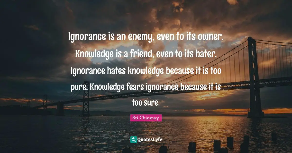 Ignorance is an enemy, even to its owner. Knowledge is a friend, even to its hater. Ignorance hates knowledge because it is too pure. Knowledge fears ignorance because it is too sure.