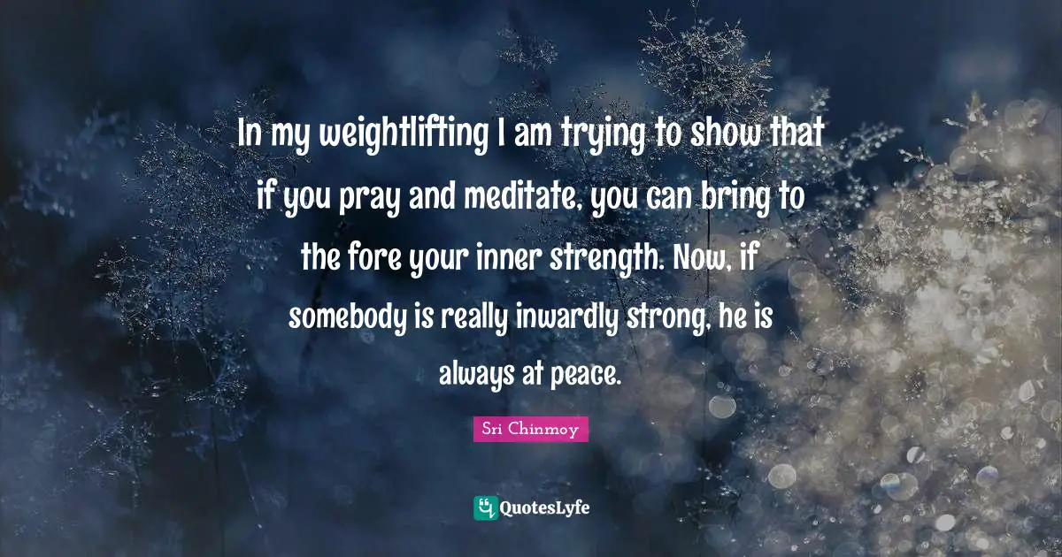 In my weightlifting I am trying to show that if you pray and meditate, you can bring to the fore your inner strength. Now, if somebody is really inwardly strong, he is always at peace.