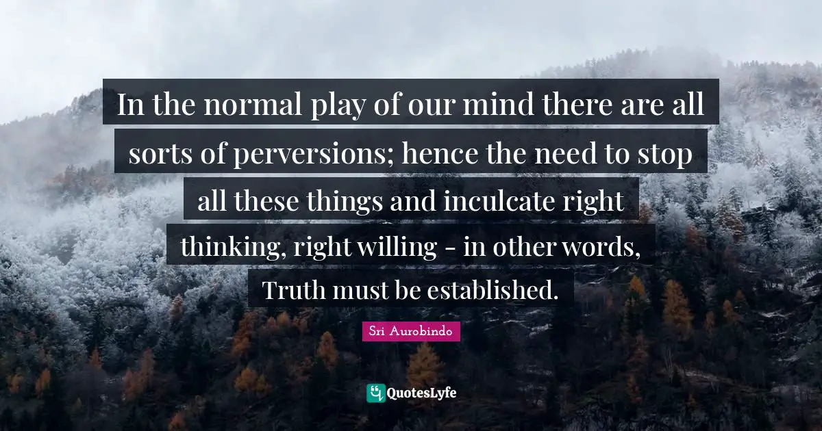 In the normal play of our mind there are all sorts of perversions; hence the need to stop all these things and inculcate right thinking, right willing - in other words, Truth must be established.