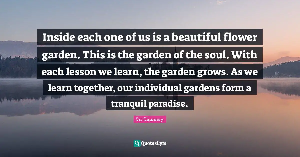 Inside each one of us is a beautiful flower garden. This is the garden of the soul. With each lesson we learn, the garden grows. As we learn together, our individual gardens form a tranquil paradise.