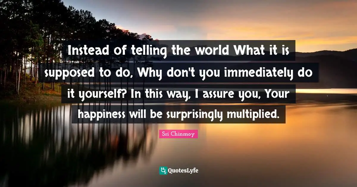 Instead of telling the world What it is supposed to do, Why don't you immediately do it yourself? In this way, I assure you, Your happiness will be surprisingly multiplied.