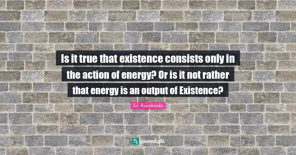 Is it true that existence consists only in the action of energy? Or is it not rather that energy is an output of Existence?
