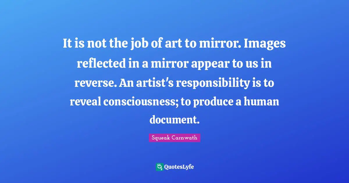 It is not the job of art to mirror. Images reflected in a mirror appear to us in reverse. An artist's responsibility is to reveal consciousness; to produce a human document.