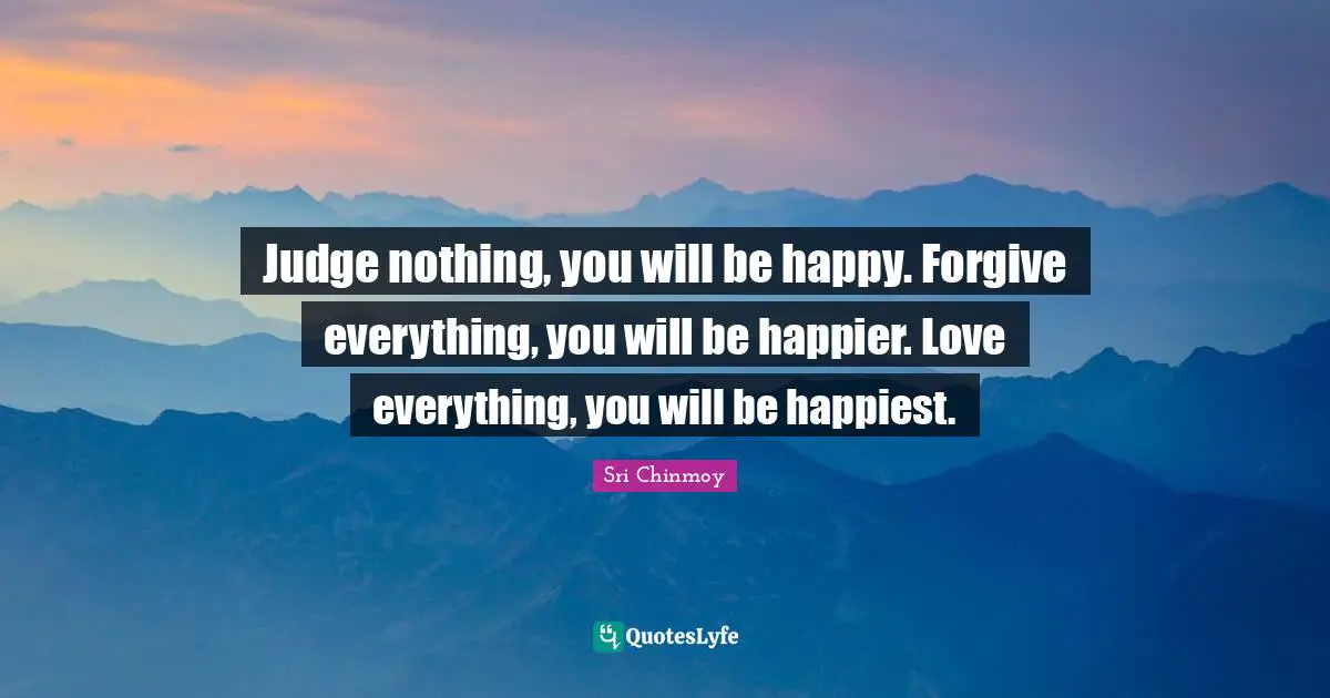 Judge nothing, you will be happy. Forgive everything, you will be happier. Love everything, you will be happiest.