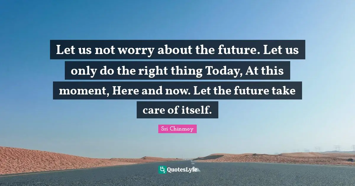 Here And Now Quotes: "Let us not worry about the future. Let us only do the right thing Today, At this moment, Here and now. Let the future take care of itself."
