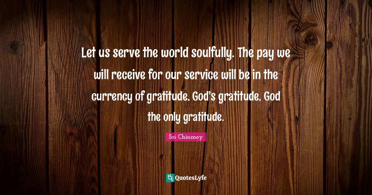 Let us serve the world soulfully. The pay we will receive for our service will be in the currency of gratitude, God's gratitude, God the only gratitude.