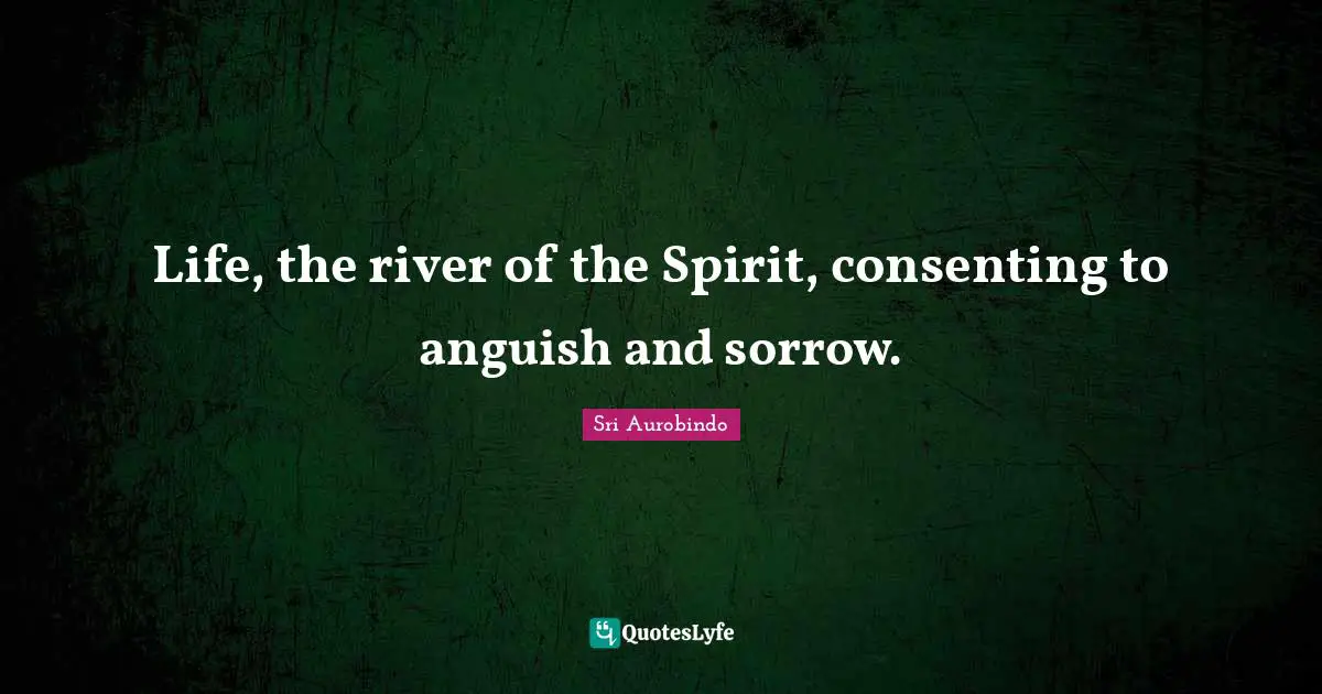Life, the river of the Spirit, consenting to anguish and sorrow.