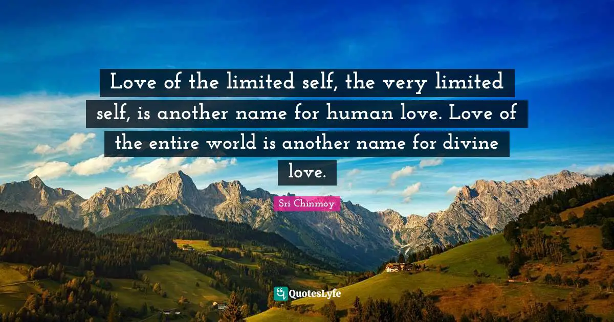 Love of the limited self, the very limited self, is another name for human love. Love of the entire world is another name for divine love.