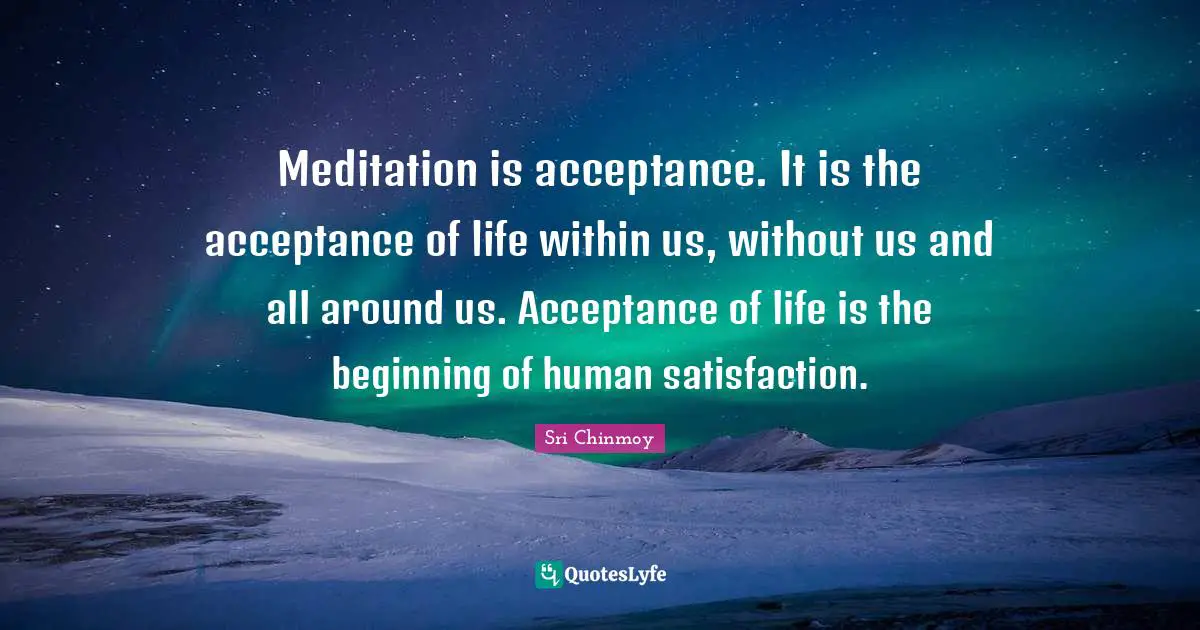 Meditation is acceptance. It is the acceptance of life within us, without us and all around us. Acceptance of life is the beginning of human satisfaction.