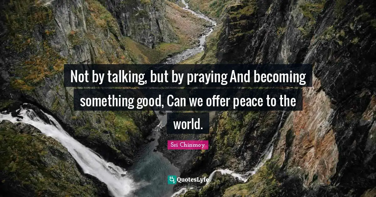 Not by talking, but by praying And becoming something good, Can we offer peace to the world.