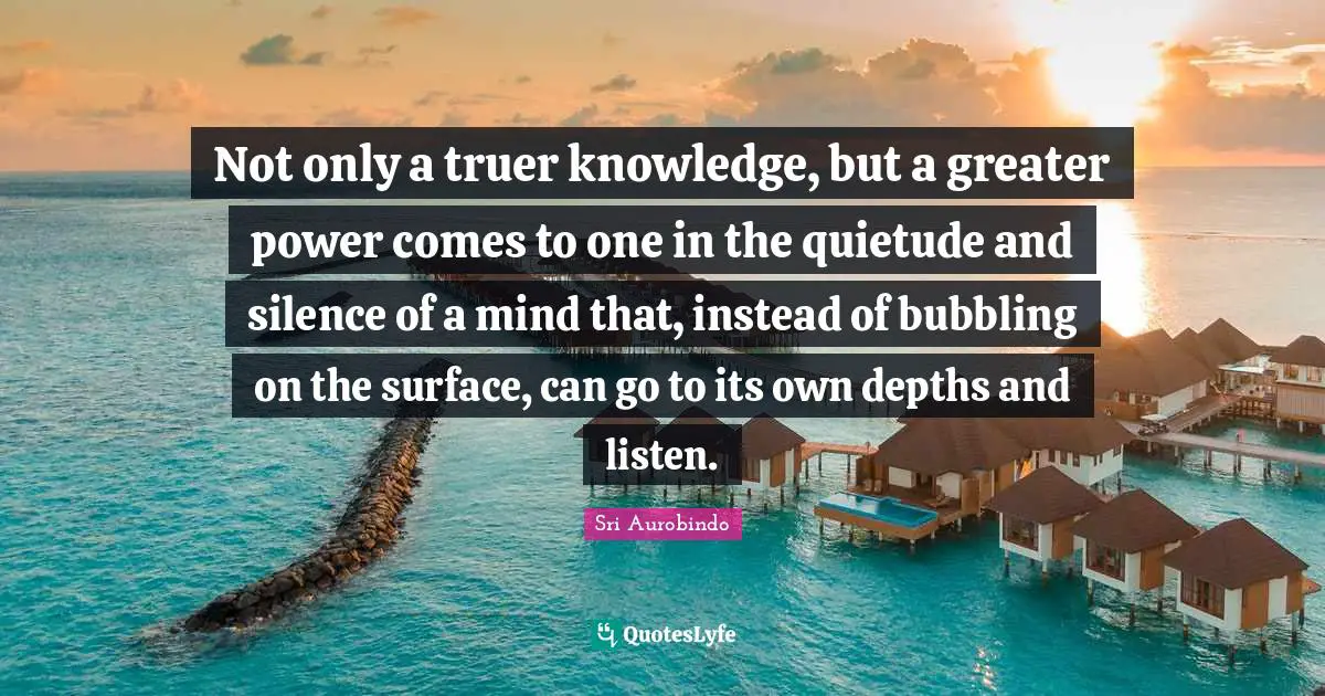 Not only a truer knowledge, but a greater power comes to one in the quietude and silence of a mind that, instead of bubbling on the surface, can go to its own depths and listen.