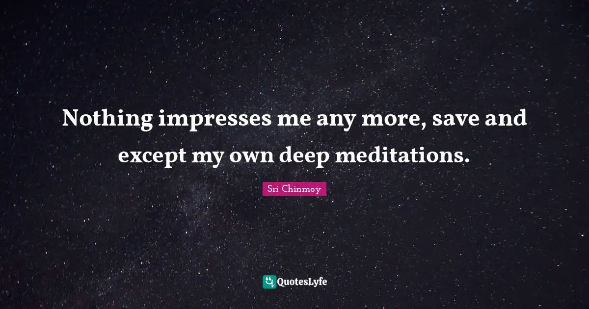 Nothing impresses me any more, save and except my own deep meditations.