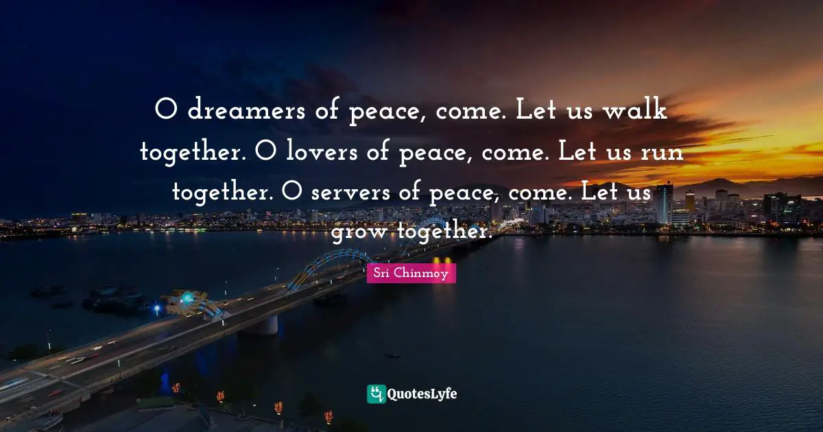 O dreamers of peace, come. Let us walk together. O lovers of peace, come. Let us run together. O servers of peace, come. Let us grow together.