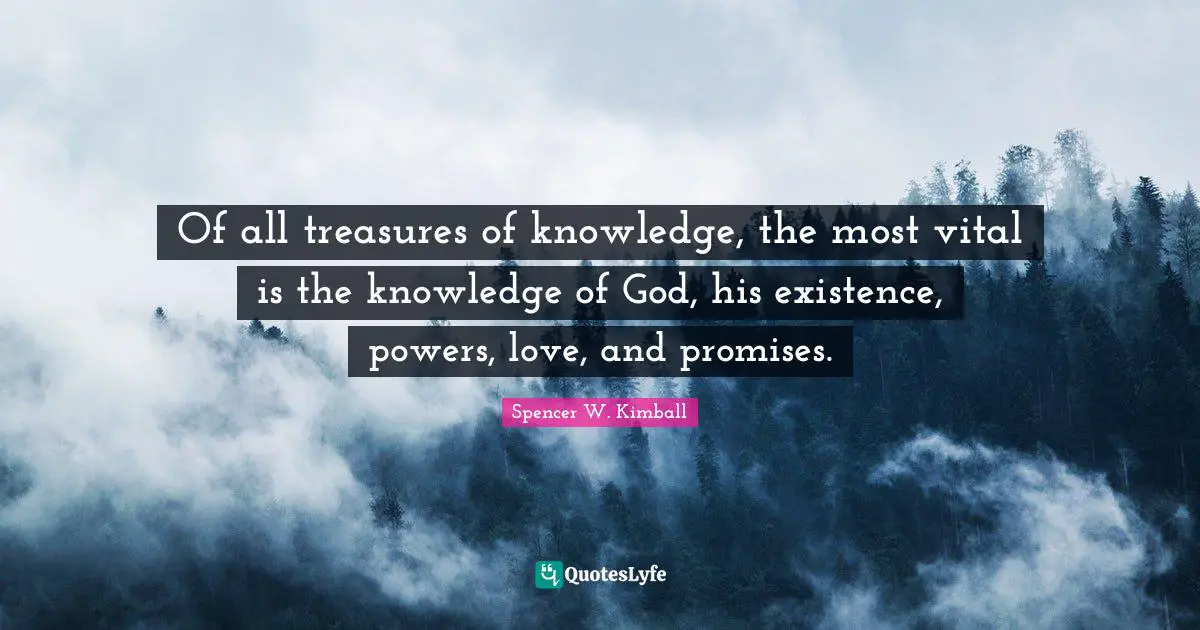 Of all treasures of knowledge, the most vital is the knowledge of God, his existence, powers, love, and promises.