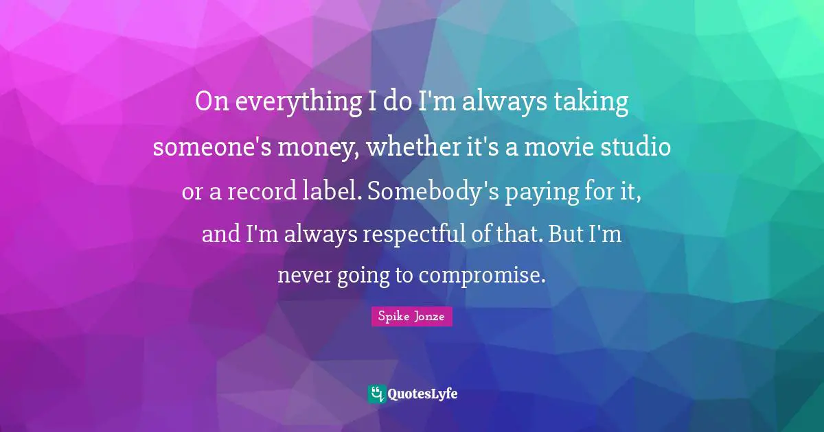 On everything I do I'm always taking someone's money, whether it's a movie studio or a record label. Somebody's paying for it, and I'm always respectful of that. But I'm never going to compromise.