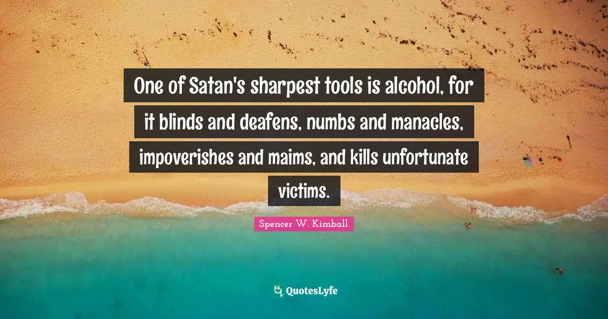 One of Satan's sharpest tools is alcohol, for it blinds and deafens, numbs and manacles, impoverishes and maims, and kills unfortunate victims.