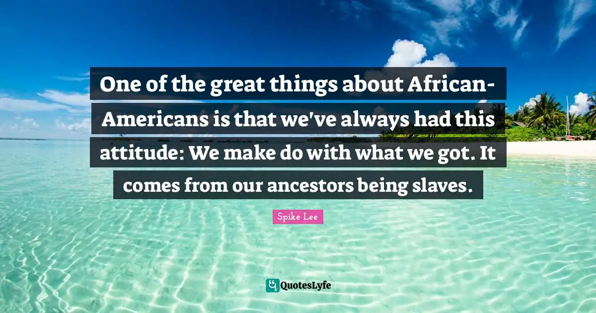 One of the great things about African-Americans is that we've always had this attitude: We make do with what we got. It comes from our ancestors being slaves.