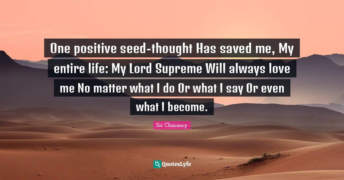 One positive seed-thought Has saved me, My entire life: My Lord Supreme Will always love me No matter what I do Or what I say Or even what I become.