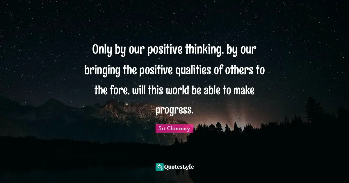 Only by our positive thinking, by our bringing the positive qualities of others to the fore, will this world be able to make progress.