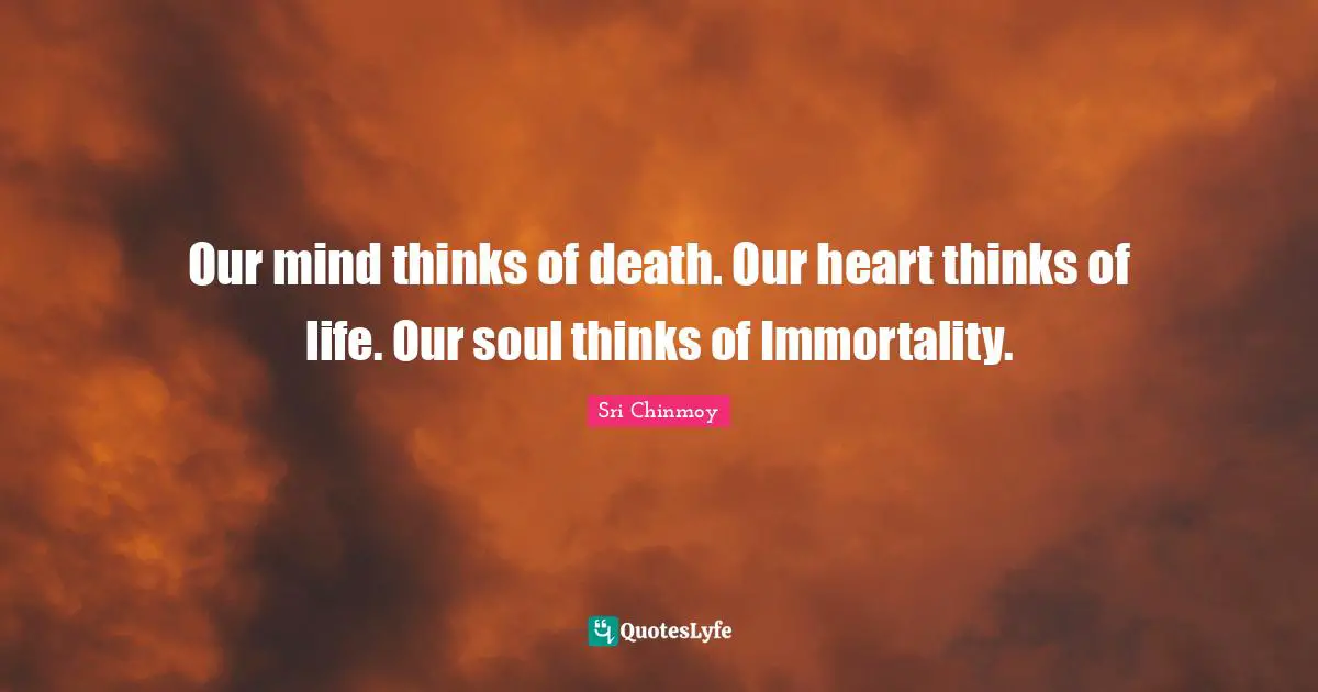Our mind thinks of death. Our heart thinks of life. Our soul thinks of Immortality.