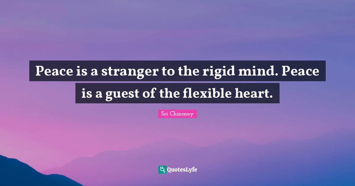 Peace is a stranger to the rigid mind. Peace is a guest of the flexible heart.
