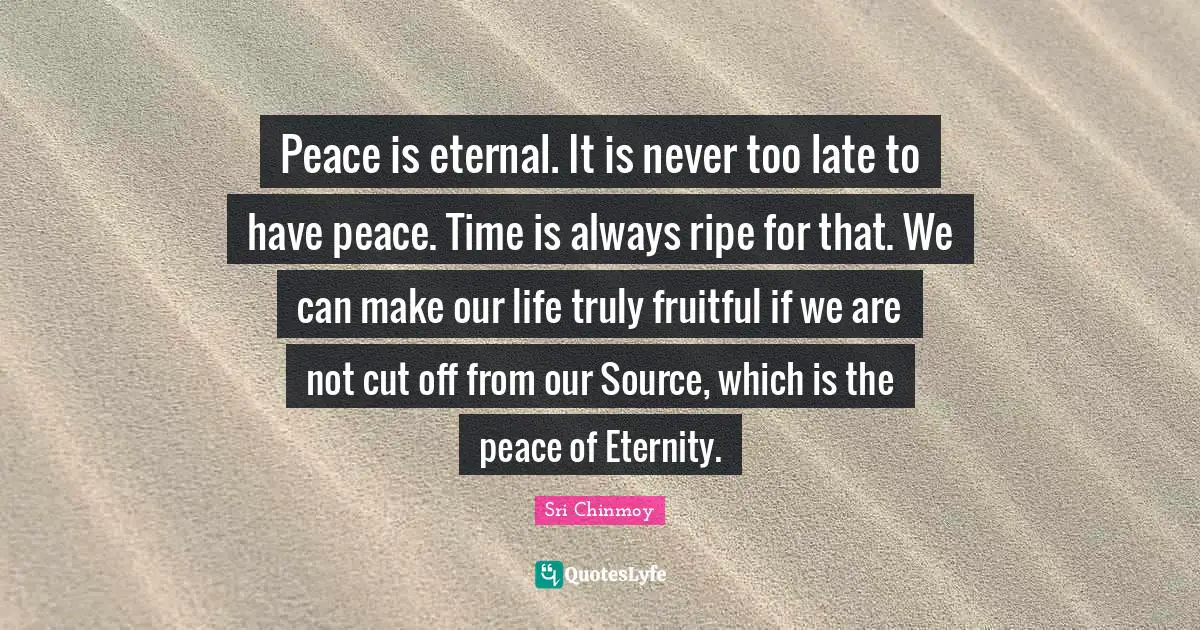 Peace is eternal. It is never too late to have peace. Time is always ripe for that. We can make our life truly fruitful if we are not cut off from our Source, which is the peace of Eternity.