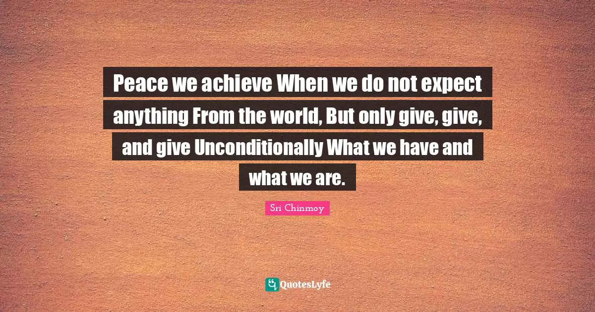 Peace we achieve When we do not expect anything From the world, But only give, give, and give Unconditionally What we have and what we are.