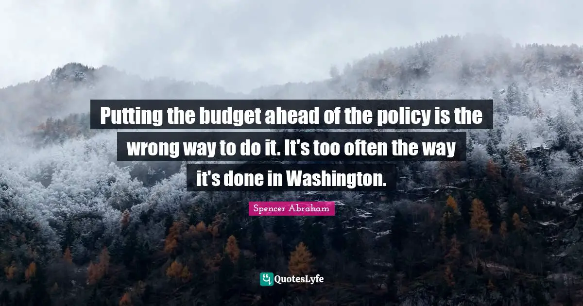 Spencer Abraham Quotes: "Putting the budget ahead of the policy is the wrong way to do it. It's too often the way it's done in Washington."