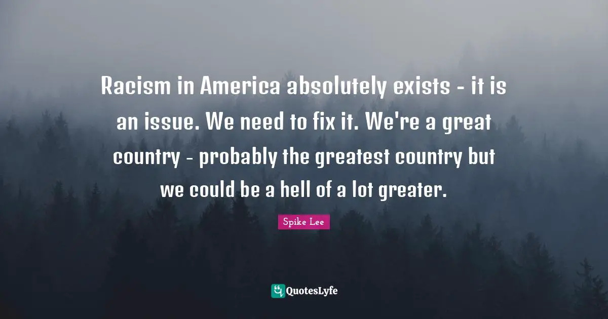 Racism in America absolutely exists - it is an issue. We need to fix it. We're a great country - probably the greatest country but we could be a hell of a lot greater.