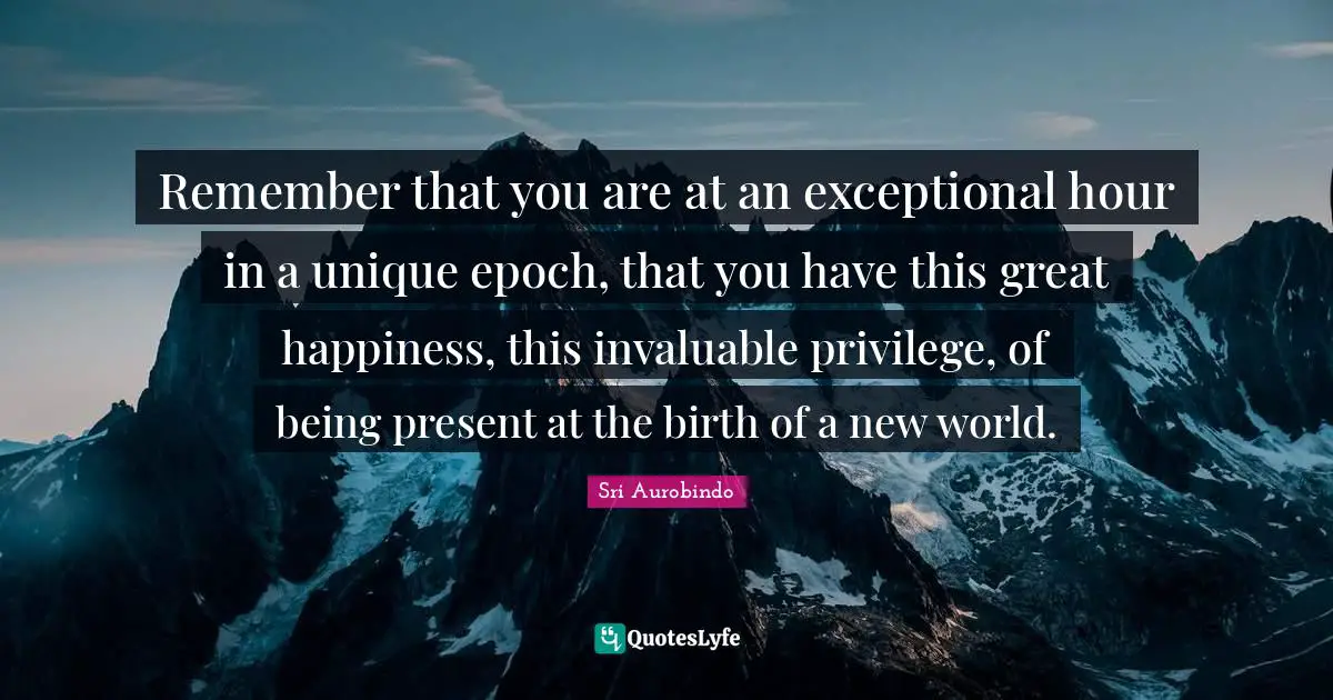 Exceptional Quotes: "Remember that you are at an exceptional hour in a unique epoch, that you have this great happiness, this invaluable privilege, of being present at the birth of a new world."