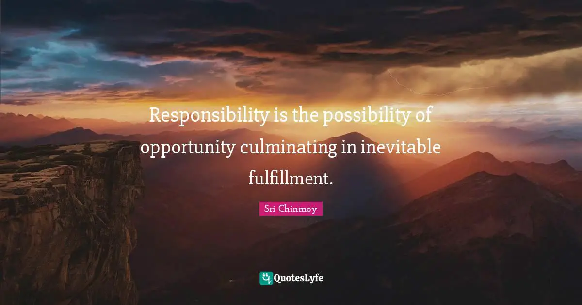 Responsibility is the possibility of opportunity culminating in inevitable fulfillment.