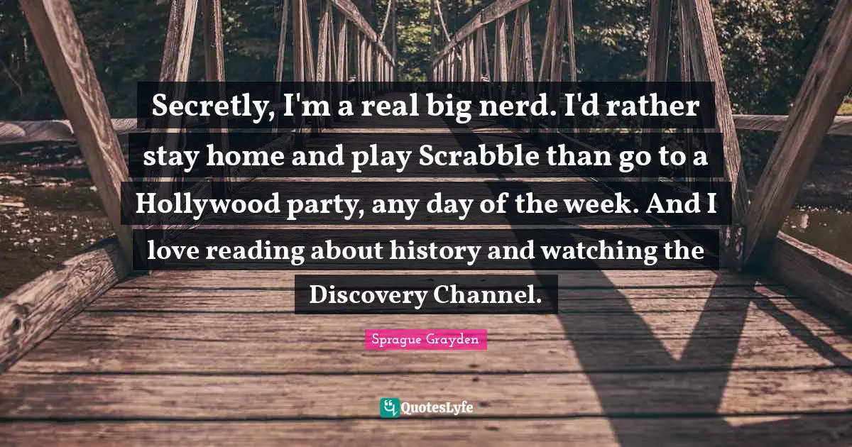 Secretly, I'm a real big nerd. I'd rather stay home and play Scrabble than go to a Hollywood party, any day of the week. And I love reading about history and watching the Discovery Channel.