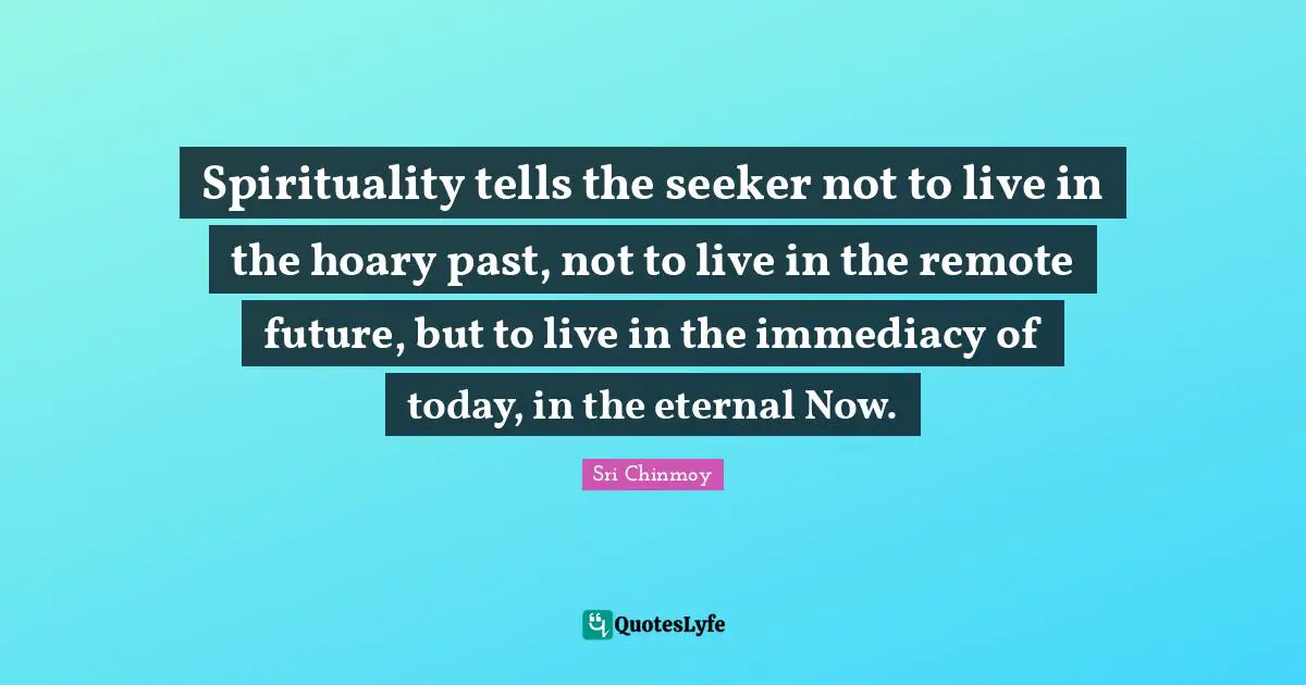 Spirituality tells the seeker not to live in the hoary past, not to live in the remote future, but to live in the immediacy of today, in the eternal Now.