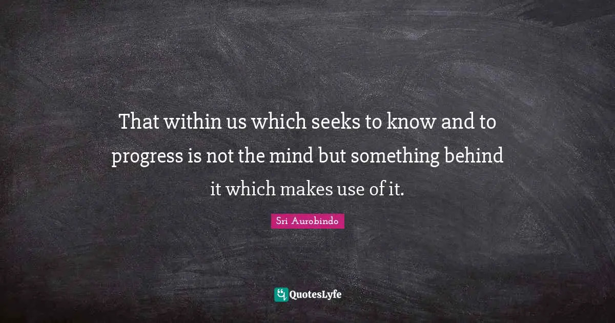 That within us which seeks to know and to progress is not the mind but something behind it which makes use of it.