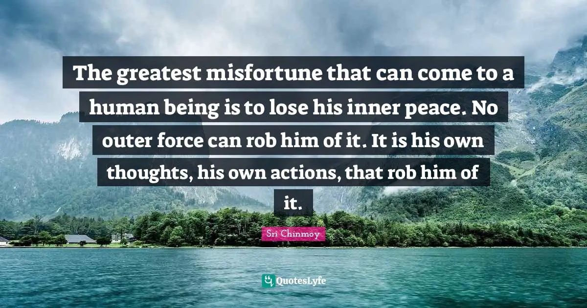 The greatest misfortune that can come to a human being is to lose his inner peace. No outer force can rob him of it. It is his own thoughts, his own actions, that rob him of it.