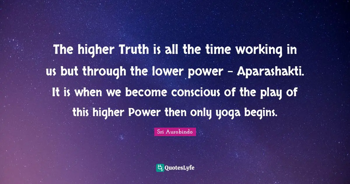 The higher Truth is all the time working in us but through the lower power - Aparashakti. It is when we become conscious of the play of this higher Power then only yoga begins.