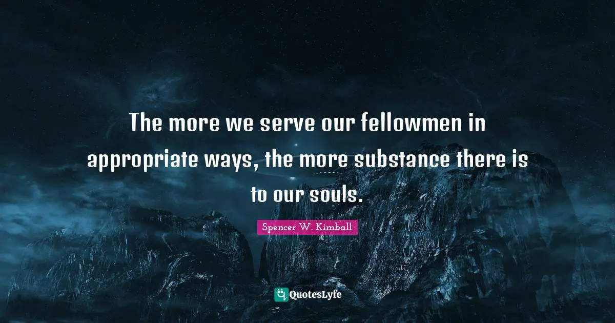 The more we serve our fellowmen in appropriate ways, the more substance there is to our souls.