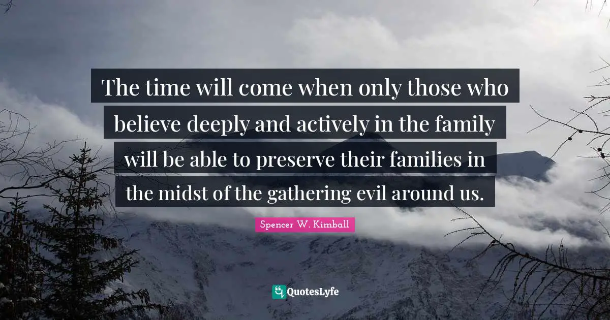 The time will come when only those who believe deeply and actively in the family will be able to preserve their families in the midst of the gathering evil around us.