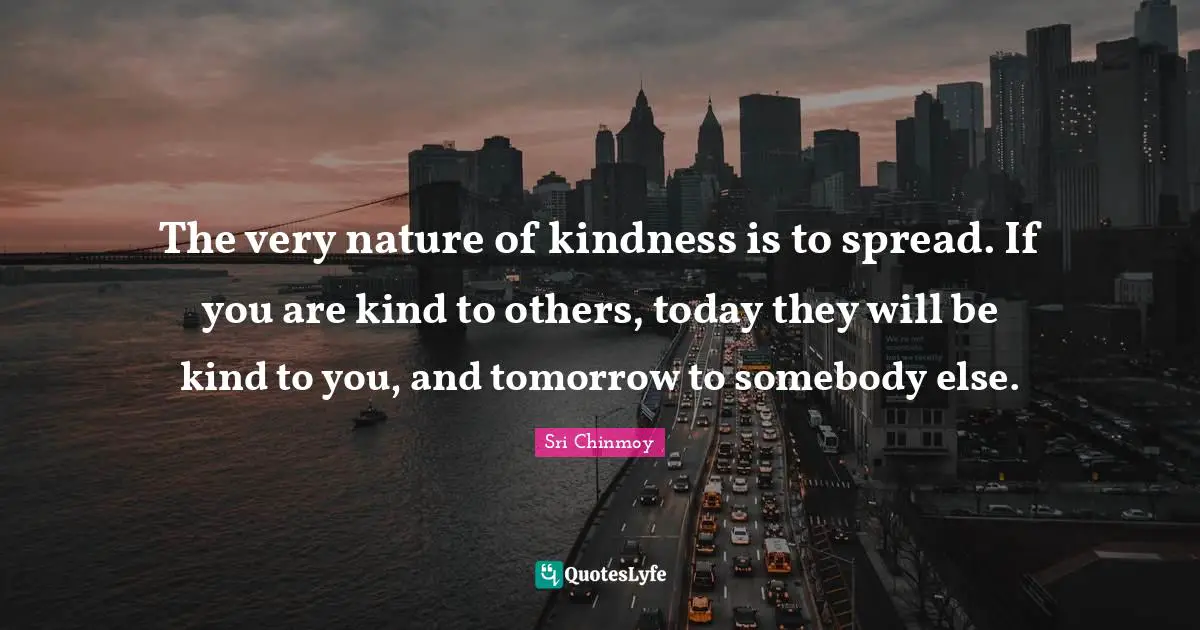 The very nature of kindness is to spread. If you are kind to others, today they will be kind to you, and tomorrow to somebody else.