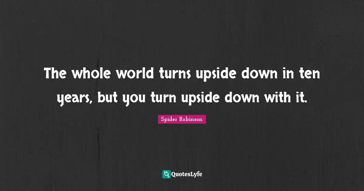 The whole world turns upside down in ten years, but you turn upside down with it.