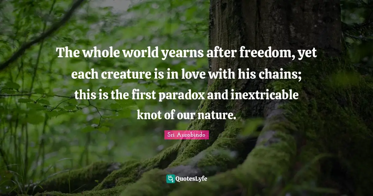 Sri Aurobindo Quotes: The whole world yearns after freedom, yet each creature is in love with his chains; this is the first paradox and inextricable knot of our nature.