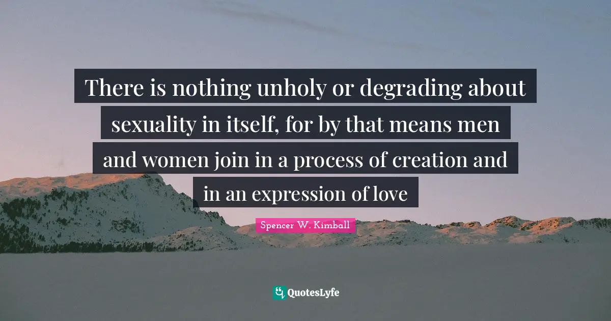 There is nothing unholy or degrading about sexuality in itself, for by that means men and women join in a process of creation and in an expression of love