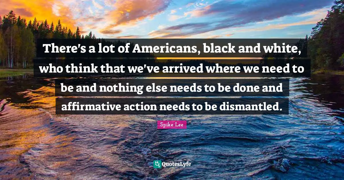 There's a lot of Americans, black and white, who think that we've arrived where we need to be and nothing else needs to be done and affirmative action needs to be dismantled.