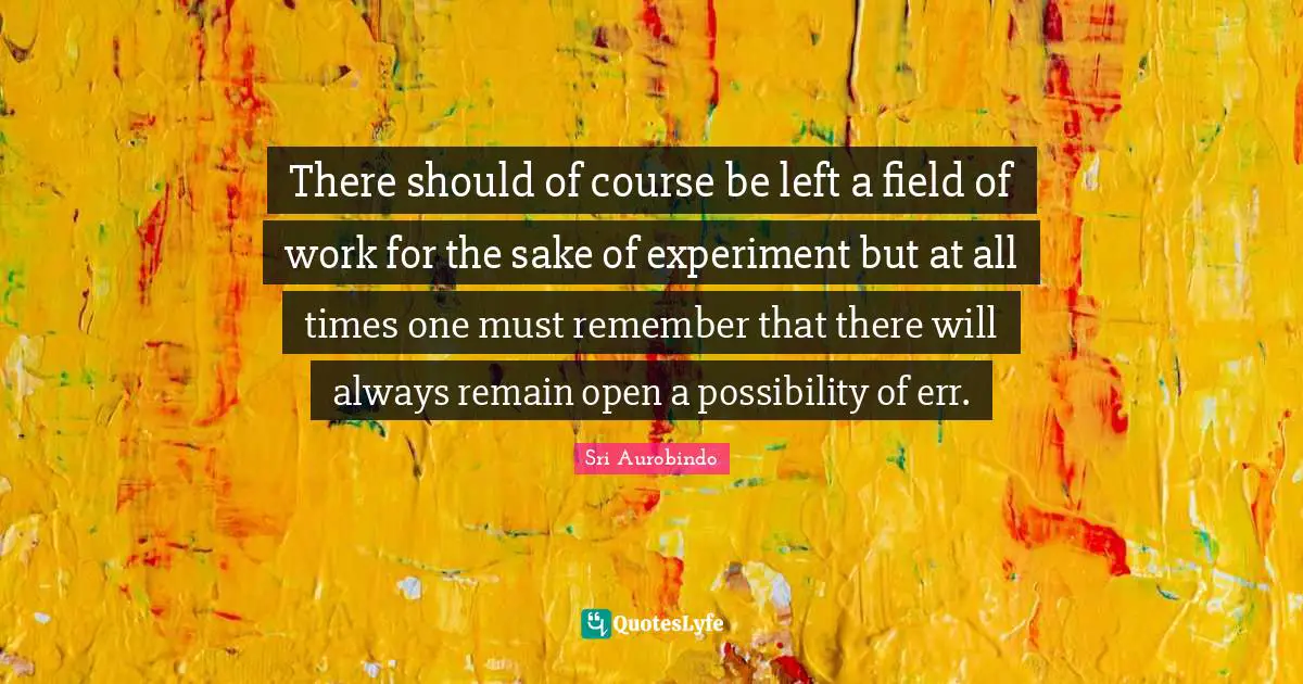 There should of course be left a field of work for the sake of experiment but at all times one must remember that there will always remain open a possibility of err.