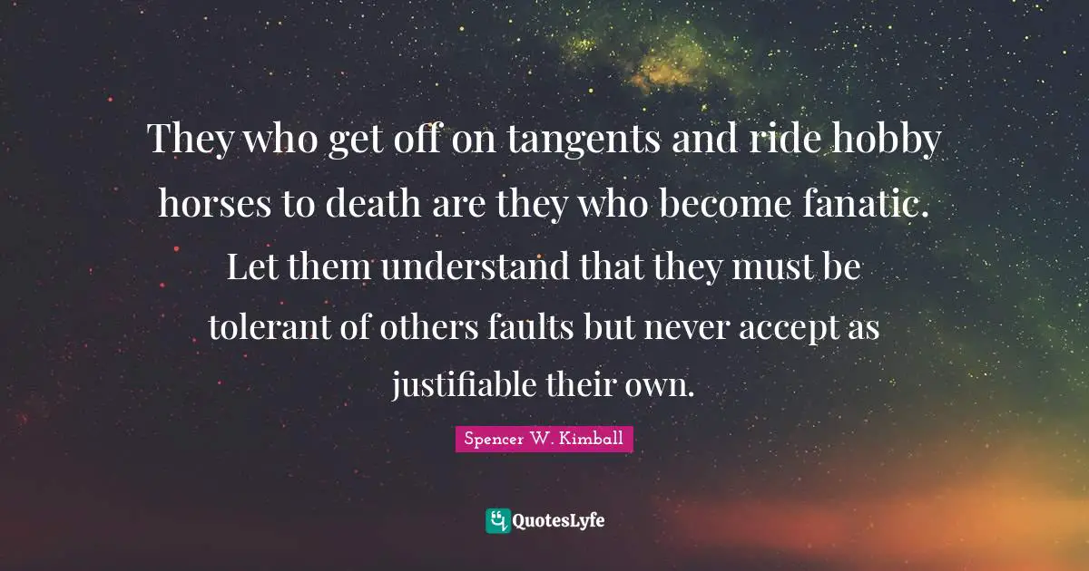 They who get off on tangents and ride hobby horses to death are they who become fanatic. Let them understand that they must be tolerant of others faults but never accept as justifiable their own.