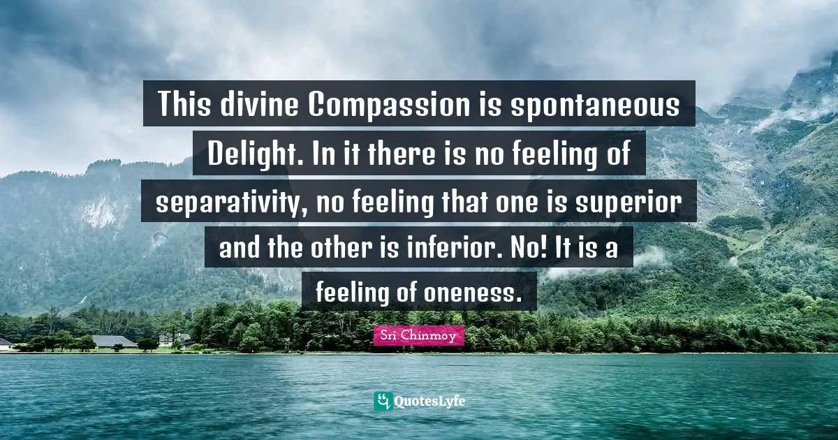 This divine Compassion is spontaneous Delight. In it there is no feeling of separativity, no feeling that one is superior and the other is inferior. No! It is a feeling of oneness.