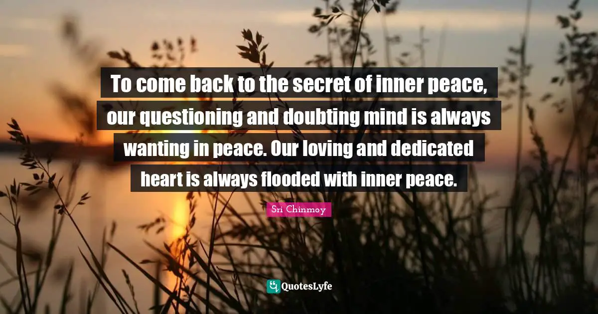 To come back to the secret of inner peace, our questioning and doubting mind is always wanting in peace. Our loving and dedicated heart is always flooded with inner peace.