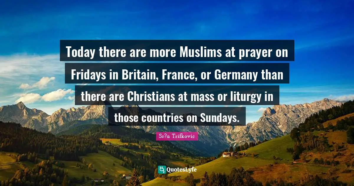 Today there are more Muslims at prayer on Fridays in Britain, France, or Germany than there are Christians at mass or liturgy in those countries on Sundays.